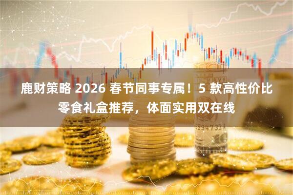 鹿财策略 2026 春节同事专属！5 款高性价比零食礼盒推荐，体面实用双在线