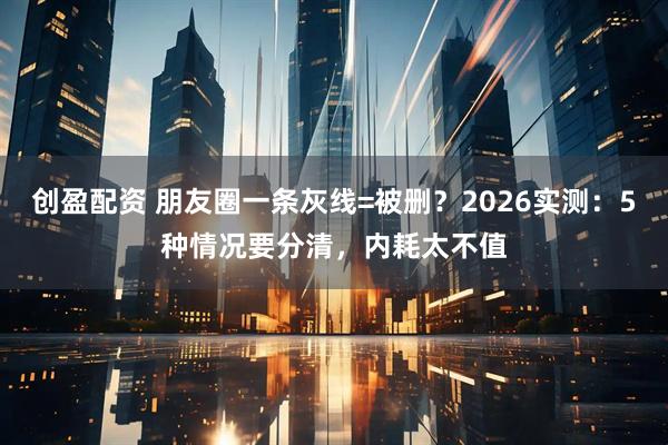 创盈配资 朋友圈一条灰线=被删？2026实测：5种情况要分清，内耗太不值