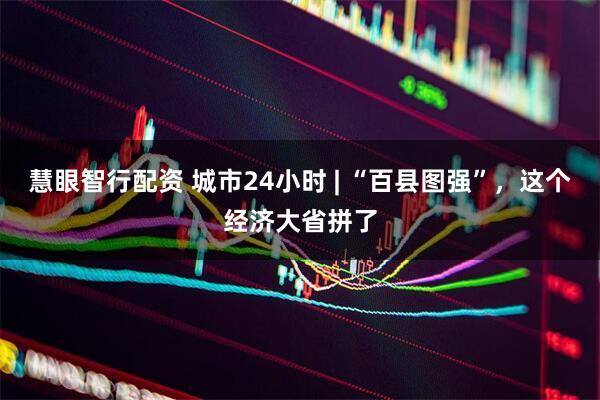 慧眼智行配资 城市24小时 | “百县图强”，这个经济大省拼了